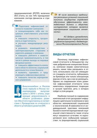 25 
«В числе важнейших предпосы- 
лок реализации успешной социальной 
политики государство определяет 
обеспечение эффективности взаи- 
модействия бизнеса и общества, 
инструментом которого является 
корпоративная социальная отчет- 
ность». 
А.Е. Шадрин, руководитель 
Департамента стратегического 
управления (программ) и бюджетиро- 
вания Минэкономразвития России 
Подготовка нефинансовой от- 
четности позволяет компаниям: 
• позиционировать себя как со- 
циально ответственного участника 
рынка; 
• повышать открытость, прозрач- 
ность и подотчетность; 
• улучшать международную репу- 
тацию; 
• развивать взаимодействие с 
заинтересованными сторонами и 
укреплять доверие к компании; 
• повышать рейтинги и инвести- 
ционную привлекательность, в том 
числе в рамках выхода на мировые 
фондовые рынки; 
• повышать эффективность компа- 
нии в области экологии, социальной 
деятельности и этики бизнеса; 
• выявлять, оценивать и пред- 
упреждать нефинансовые риски; 
• повышать качество корпоратив- 
ного управления. 
ВИДЫ ОТЧЕТОВ 
Поскольку подготовка нефинан- 
совой отчетности в большинстве слу- 
чаев добровольная инициатива бизне- 
са, компании вправе самостоятельно 
решать, какие темы раскрывать в от- 
чете, использовать или нет имеющие- 
ся стандарты отчетности, публиковать 
ли бумажную или только электронную 
версию отчета, где и как ее размещать. 
Однако на современном этапе разви- 
тия нефинансовой отчетности четко 
наметились определенные тенденции 
и лучшие практики, речь о которых 
пойдет в этом разделе. 
Наиболее полный по содержанию 
комплексный отчет раскрывает инфор- 
мацию о деятельности компании в трех 
областях: экономической, социальной 
и экологической. В зависимости от ин- 
дивидуальной трактовки компанией 
базового понятия корпоративной соци- 
альной ответственности такие отчеты 
могут называться отчетами: «о корпо- 
ративном (или глобальном) граждан- 
стве», «о (корпоративной) социальной 
предпринимателей (РСПП) включено 
263 отчета, из них 14% принадлежат 
компаниям сектора финансов и стра- 
хования. 
Внешэкономбанк и Росатом 
стали первыми в России гос- 
корпорациями, выпустив- 
шими в 2010 г. отчеты, отра- 
жающие результативность в 
области устойчивого разви- 
тия. Оба отчета подготовлены в соответ- 
ствии с Руководством по отчетности в 
области устойчивого развития GRI. 
 