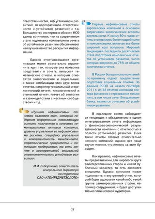 26 
Первые нефинансовые отчеты 
европейских компаний в основном 
затрагивали экологические аспекты 
деятельности. К концу 90-х годов от- 
четы становились более подробными 
и комплексными, включая все более 
широкий круг вопросов. Мировой 
тенденцией последнего десятилетия 
стала подготовка комплексных отче- 
тов об устойчивом развитии, число 
которых возросло до 75% от общего 
количества отчетов. 
В России большинство компаний 
по-прежнему отдают предпочтение 
подготовке социальных отчетов. По 
данным РСПП на начало сентября 
2011 г., из 38 отчетов компаний сек- 
тора финансов и страхования только 
пять, в том числе отчет Внешэконом- 
банка, являются отчетами об устой- 
чивом развитии. 
«Лучшим нефинансовым от- 
четом является тот, который со- 
держит информацию, позволяющую 
оценить количество и качество не- 
материальных активов компании, 
уровень управления ее нефинансовы- 
ми рисками, специфику управления 
и компетентность менеджмента, 
стратегические приоритеты и по- 
тенциал предприятия, то есть от- 
чет о корпоративной социальной 
ответственности и устойчивом раз- 
витии». 
М.И. Либоракина, заместитель 
генерального директора 
по стратегии 
ОАО «АТОМРЕДМЕТЗОЛОТО» 
В последнее время наблюдает- 
ся тенденция к объединению в одном 
интегрированном отчете информации 
о финансово-экономической резуль- 
тативности компании с отчетностью в 
области устойчивого развития. Пока 
такие отчеты готовит относительно 
немного компаний, однако все чаще 
звучит мнение, что именно за этим бу- 
дущее. 
Как правило, нефинансовые отче- 
ты предназначены для широкого круга 
заинтересованных сторон и имеют пу- 
бличный характер, то есть являются 
внешними. Однако компания может 
подготовить и внутренний отчет, кото- 
рый будет адресован какой-либо узкой 
группе заинтересованных сторон, на- 
пример сотрудникам, и будет доступен 
только этой целевой аудитории. 
ответственности», «об устойчивом раз- 
витии», «о корпоративной ответствен- 
ности и устойчивом развитии» и т.д. 
Большинство экспертов в области КСО 
едины во мнении, что на современном 
этапе подготовка комплексного отчета 
об устойчивом развитии обеспечивает 
наилучшее качество раскрытия инфор- 
мации. 
Однако отчитывающаяся орга- 
низация может сознательно ограни- 
чить круг тем, которые она намерена 
представить в отчете, выпуская те- 
матические отчеты, к которым отно- 
сятся экологические и социальные, 
а также комбинации этих двух типов 
отчетов, например «социальный и эко- 
логический отчет», «экологический и 
этический отчет», «отчет об экологии 
и взаимодействии с местным сообще- 
ством» и т.д. 
 