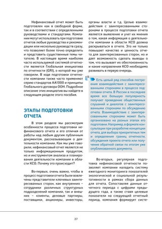27 
органы власти и т.д. Целью взаимо- 
действия с заинтересованными сто- 
ронами в процессе подготовки отчета 
является выявление и учет их мнения 
о том, какая информация о деятельно- 
сти компании в области КСО должна 
раскрываться в отчете. Это не только 
повышает качество и ценность отче- 
та для заинтересованных сторон, но и 
дает возможность сделать выводы о 
том, что вызывает их обеспокоенность 
и какие направления КСО необходимо 
развивать в первую очередь. 
Во-вторых, регулярная подго- 
товка нефинансовой отчетности по- 
зволяет компании наладить систему 
ежегодного мониторинга показателей 
экологической и социальной резуль- 
тативности в рамках сбора данных 
для отчета. Сопоставляя данные от- 
четного периода с цифрами преды- 
дущего года, а также ставя целевые 
показатели на следующий отчетный 
период, компания формирует систе- 
Нефинансовый отчет может быть 
подготовлен как в свободной форме, 
так и в соответствии с определенными 
руководствами и стандартами. Компа- 
нии могут использовать при подготовке 
отчетов любые руководства и рекомен- 
дации или несколько руководств сразу, 
что позволяет более точно определить 
и представить существенные темы чи- 
тателю. В настоящее время наиболее 
часто используемой системой отчетно- 
сти является Глобальная инициатива 
по отчетности (GRI), о которой мы уже 
говорили. В ходе подготовки отчетно- 
сти компании также часто применяют 
серию стандартов AA1000 и принципы 
Глобального договора ООН. Подробное 
описание этих инициатив вы найдете в 
следующем разделе этого пособия. 
ЭТАПЫ ПОДГОТОВКИ 
ОТЧЕТА 
В этом разделе мы рассмотрим 
особенности процесса подготовки не- 
финансового отчета и его отличия от 
работы над любым другим публичным 
документом, рассказывающим о дея- 
тельности компании. Как мы уже гово- 
рили, нефинансовый отчет является не 
только информационным продуктом, 
но и инструментом анализа и планиро- 
вания деятельности компании в обла- 
сти КСО. Почему это происходит? 
Во-первых, очень важно, чтобы в 
процесс подготовки отчета были вовле- 
чены представители ключевых заинте- 
ресованных сторон, как внутренних – 
сотрудники различных структурных 
подразделений компании, так и внеш- 
них – клиенты, деловые партнеры, 
поставщики, акционеры, инвесторы, 
Есть целый ряд способов постро- 
ения взаимодействия с заинтересо- 
ванными сторонами в процессе под- 
готовки отчета. В России в последнее 
время все большую популярность 
получает проведение общественных 
слушаний и диалогов с заинтересо- 
ванными сторонами по обсуждению 
отчета. Взаимодействие с заинтере- 
сованными сторонами может быть 
организовано на разных этапах его 
подготовки. Например, в формате кон- 
сультации при разработке концепции 
отчета, для выбора приоритетных тем 
и определения границ отчетности, 
обсуждения проекта отчета или полу- 
чение обратной связи по итогам уже 
опубликованного документа. 
 