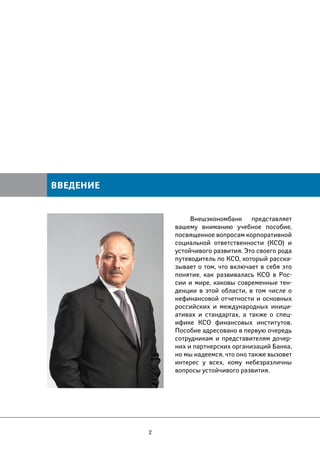 2 
Внешэкономбанк представляет 
вашему вниманию учебное пособие, 
посвященное вопросам корпоративной 
социальной ответственности (КСО) и 
устойчивого развития. Это своего рода 
путеводитель по КСО, который расска- 
зывает о том, что включает в себя это 
понятие, как развивалась КСО в Рос- 
сии и мире, каковы современные тен- 
денции в этой области, в том числе о 
нефинансовой отчетности и основных 
российских и международных иници- 
ативах и стандартах, а также о спец- 
ифике КСО финансовых институтов. 
Пособие адресовано в первую очередь 
сотрудникам и представителям дочер- 
них и партнерских организаций Банка, 
но мы надеемся, что оно также вызовет 
интерес у всех, кому небезразличны 
вопросы устойчивого развития. 
ВВЕДЕНИЕ 
 