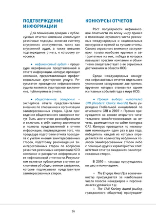 30 
ПОДТВЕРЖДЕНИЕ 
ИНФОРМАЦИИ 
Для повышения доверия к публи- 
куемым отчетам компании используют 
различные подходы, включая систему 
внутренних инструментов, таких как 
внутренний аудит, а также внешнее 
подтверждение отчета, к которому от- 
носятся: 
• нефинансовый аудит – проце- 
дура верификации представленной в 
отчете информации, которую проводит 
компания, предоставляющая профес- 
сиональные аудиторские услуги. Ре- 
зультатом проведения нефинансового 
аудита является аудиторское заключе- 
ние, публикуемое в отчете. 
• общественное заверение – 
экспертиза отчета представителями 
внешних по отношению к организации 
заинтересованных сторон. Цели про- 
ведения общественного заверения мо- 
гут быть достаточно разнообразными 
и включать в себя оценку значимости 
и полноты представленной в отчете 
информации, подтверждение того, что 
процедура подготовки отчета проходи- 
ла с учетом мнения заинтересованных 
сторон, подготовку рекомендаций за- 
интересованных сторон по вопросам 
развития различных направлений КСО 
компании и раскрытия информации в 
ее нефинансовой отчетности. Результа- 
том является публикуемое в отчете за- 
ключение об общественном заверении, 
которое подписывают представители 
заинтересованных сторон. 
КОНКУРСЫ ОТЧЕТОВ 
Рост популярности нефинансо- 
вой отчетности по всему миру привел 
к появлению огромного числа различ- 
ных международных и национальных 
конкурсов и премий за лучшие отчеты. 
Однако серьезного внимания заслужи- 
вают только наиболее крупные и ав- 
торитетные их них, победа в которых 
повышает престиж компании и объек- 
тивно свидетельствует о ее серьезных 
достижениях в области КСО. 
Среди международных конкур- 
сов нефинансовых отчетов отдельного 
упоминания заслуживают две премии, 
вручение которых становится одним 
из главных событий года в мире КСО: 
• Премия выбора читателей 
GRI (Readers’ Choice Awards) была уч- 
реждена Глобальной инициативой по 
отчетности GRI в 2007 г. Премия при- 
суждается на основе открытого чита- 
тельского онлайн-голосования за от- 
четы, размещенные на сайте конкурса 
GRI. Конкурс проводится по несколь- 
ким номинациям один раз в два года, 
победитель каждой из которых опре- 
деляется по количеству набранных го- 
лосов заинтересованных сторон либо 
с помощью других характеристик соот- 
ветствия отчетов ожиданиям заинтере- 
сованных сторон. 
В 2010 г. награды присуждались 
по шести номинациям: 
• The Engage Award (за вовлечен- 
ность) присуждается за наибольшее 
число голосов менеджеров и персона- 
ла всех уровней и т.д.; 
• The Civil Society Award (выбор 
гражданского общества) присуждает- 
 