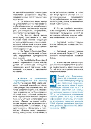 31 
путем онлайн-голосования, в кото- 
ром могут принять участие все за- 
регистрированные пользователи 
CorporateRegister.com, число которых, 
по последним данным, составляет бо- 
лее 35 тысяч человек. 
В России наиболее авторитет- 
ными конкурсами, в рамках которых 
происходит присуждение премий за 
достижения в области развития нефи- 
нансовой отчетности, являются: 
• Ежегодный конкурс годовых 
отчетов рейтингового агентства «Экс- 
перт РА»; 
• Ежегодный конкурс годовых 
отчетов Фондовой биржи РТС и Мо- 
сковской межбанковской валютной 
биржи; 
• Всероссийский конкурс «Луч- 
шие российские предприятия. Динами- 
ка, эффективность, ответственность» 
Российского союза промышленников и 
предпринимателей. 
Первый отчет Внешэконом- 
банка об устойчивом разви- 
тии за 2009 год получил сразу 
две престижные националь- 
ные награды, заняв III место 
в номинации «Лучший отчет по КСО и 
устойчивому развитию» XIII Ежегод- 
ного конкурса годовых отчетов биржи 
РТС и став победителем в номинации 
«Лучший дебют 2010 года в области 
нефинансовой отчетности, отчетности 
по устойчивому развитию» конкурса 
РСПП «Лучшие российские предпри- 
ятия. Динамика, эффективность, ответ- 
ственность – 2010». 
ся за наибольшее число голосов пред- 
ставителей гражданского общества, 
государственных институтов, научных 
кругов и т.д.; 
• The Value Chain Award (выбор 
представителей цепочки производства 
и сбыта) присуждается за наибольшее 
число голосов поставщиков, партне- 
ров, рекламодателей, потребителей, 
консультантов, аудиторов и т.д.; 
• The Investor Award (выбор 
инвесторов) присуждается за наи- 
большее число голосов владельцев 
активов, управляющих активами орга- 
низаций, рейтинговых агентств, орга- 
низаций банковского сектора, финан- 
совых изданий и т.д.; 
• The Readers’ Choice Award (вы- 
бор читателей): абсолютный победи- 
тель определяется суммированием 
всех голосов; 
• The Most Effective Report Award 
(самый эффективный отчет) присуж- 
дается за наибольшее совпадение 
заявленных целей подготовки нефи- 
нансовой отчетности с ожиданиями 
читателей. 
• Премия за отчетность 
CorporateRegister.com (CR Reporting 
Awards) учреждена в 2007 г. организа- 
цией, создавшей крупнейшую в мире 
электронную базу нефинансовых от- 
четов CorporateRegister.com. Победи- 
тели определяются по 9 номинациям: 
«Лучший отчет», «Лучший первый от- 
чет», «Лучший отчет малого и среднего 
бизнеса», «Лучший интегрированный 
отчет», «Лучшее раскрытие инфор- 
мации по углероду», «Креативность в 
коммуникациях», «Значимость и су- 
щественность», «Открытость и чест- 
ность», «Доверие через заверение». 
Выбор победителей осуществляется 
 