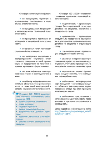 33 
Стандарт ISO 26000 определяет 
следующие принципы социальной от- 
ветственности: 
• подотчетность – организации 
следует быть подотчетной за ее воз- 
действие на общество, экономику и 
окружающую среду; 
• прозрачность – организации 
следует быть прозрачной в ее решени- 
ях и деятельности, оказывающих воз- 
действие на общество и окружающую 
среду; 
• этичное поведение – организа- 
ции следует вести себя этично; 
• уважение интересов заинтере- 
сованных сторон – организации следу- 
ет уважать, учитывать и реагировать на 
интересы ее заинтересованных сторон; 
• верховенство закона – органи- 
зации следует принять, что соблюде- 
ние закона обязательно; 
• соблюдение международных 
норм поведения – организации следу- 
ет соблюдать международные нормы 
поведения, следуя при этом принципу 
верховенства закона; 
• соблюдение прав человека – 
организации следует соблюдать права 
человека и признавать их важность и 
всеобщность. 
Более подробная информация на сайте: 
http://www.iso.org/iso/catalogue_detail? 
csnumber=42546 
Стандарт является руководством: 
• по концепциям, терминам и 
определениям, относящимся к соци- 
альной ответственности; 
• по предпосылкам, тенденциям 
и характеристикам социальной ответ- 
ственности; 
• по принципам и практикам, от- 
носящимся к социальной ответствен- 
ности; 
• по основным темам и вопросам 
социальной ответственности; 
• по интеграции, внедрению и 
распространению социально ответ- 
ственного поведения в самой органи- 
зации и посредством ее политики и 
практик в рамках ее сферы влияния; 
• по идентификации заинтере- 
сованных сторон и взаимодействию с 
ними; 
• по обмену информацией отно- 
сительно обязательств и результатив- 
ности, а также иной информацией в 
области социальной ответственности. 
Стандарт ISO 26000 выделяет 
семь основных направлений, отно- 
сящихся к КСО: 
• организационное управление; 
• права человека; 
• трудовые практики; 
• охрана окружающей среды; 
• добросовестные деловые прак- 
тики; 
• проблемы, связанные с потреби- 
телями; 
• участие в жизни сообществ и их 
развитие. 
 