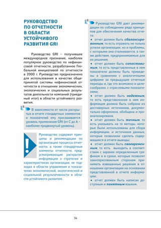 В зависимости от числа раскры- 
тых в отчете стандартных элементов 
и показателей ему присваивается 
уровень применения GRI (от C до А – 
наиболее продвинутый уровень). 
34 
РУКОВОДСТВО 
ПО ОТЧЕТНОСТИ 
В ОБЛАСТИ 
УСТОЙЧИВОГО 
РАЗВИТИЯ GRI 
Руководство GRI – получившее 
международное признание, наиболее 
популярное руководство по нефинан- 
совой отчетности, разработанное Гло- 
бальной инициативой по отчетности 
в 2000 г. Руководство предназначено 
для использования в качестве обще- 
принятой системы нефинансовой от- 
четности в отношении экономических, 
экологических и социальных резуль- 
татов деятельности компаний (триеди- 
ный итог) в области устойчивого раз- 
вития. 
Руководство содержит прин- 
ципы и рекомендации по 
организации процесса отчет- 
ности, а также стандартные 
элементы отчетности, пред- 
усматривающие раскрытие 
информации о стратегии и 
характеристиках организации, ее под- 
ходах в области управления и показа- 
телях экономической, экологической и 
социальной результативности в обла- 
сти устойчивого развития. 
Руководство GRI дает рекомен- 
дации по соблюдению ряда принци- 
пов для обеспечения качества отче- 
та: 
• отчет должен быть сбалансиро- 
ванным, то есть отражать не только 
успехи организации, но и проблемы, 
с которыми она сталкивается, а так- 
же действия, предпринимаемые для 
их решения; 
• отчет должен быть сопостави- 
мым, то есть представленные в нем 
показатели должны быть приведе- 
ны в сравнении с аналогичными 
цифрами за предыдущие отчетные 
периоды и, где это возможно и целе- 
сообразно, с отраслевыми показате- 
лями; 
• отчет должен быть надежным, 
то есть представленная в нем ин- 
формация должна быть собрана из 
достоверных источников, докумен- 
тально оформлена, обобщена и про- 
анализирована; 
• отчет должен быть точным, то 
есть указывать на те методы, кото- 
рые были использованы для сбора 
информации, и источники данных, 
которые позволили сделать содер- 
жащиеся в отчете выводы; 
• отчет должен быть своевремен- 
ным, то есть выходить в соответ- 
ствии с заранее определенным гра- 
фиком и в сроки, которые позволят 
заинтересованным сторонам при- 
нимать взвешенные решения в от- 
ношении организации на основании 
представленной в отчете информа- 
ции; 
• отчет должен быть написан до- 
ступным и понятным языком. 
 