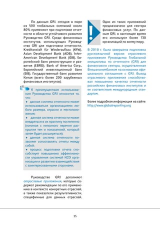 К преимуществам использова- 
ния Руководства GRI относится то, 
что: 
• данная система отчетности может 
использоваться организациями лю- 
бого размера, отрасли и местополо- 
жения; 
• данная система отчетности может 
внедряться в их практику постепенно 
(начиная с неполного перечня рас- 
крытия тем и показателей, который 
затем будет расширяться); 
• данная система отчетности по- 
зволяет сопоставлять отчеты между 
собой; 
• процесс подготовки отчета спо- 
собствует повышению эффективно- 
сти управления системой КСО орга- 
низации и развитию взаимодействия 
с заинтересованными сторонами. 
35 
Одно из таких приложений 
предназначено для сектора 
финансовых услуг. По дан- 
ным GRI, в настоящее время 
его используют более 130 
организаций по всему миру. 
В 2010 г. была завершена подготовка 
русскоязычной версии отраслевого 
приложения Руководства Глобальной 
инициативы по отчетности (GRI) для 
финансового сектора, осуществленная 
Внешэкономбанком на основании офи- 
циального соглашения с GRI. Выход 
отраслевого приложения способство- 
вал повышению качества отчетности 
российских финансовых институтов и 
ее соответствия международным стан- 
дартам. 
Более подробная информация на сайте: 
http://www.globalreporting.org 
По данным GRI, сегодня в мире 
из 500 глобальных компаний около 
80% применяют при подготовке отчет- 
ности в области устойчивого развития 
Руководство GRI. Среди финансовых 
институтов, использующих Руковод- 
ство GRI для подготовки отчетности, 
Kreditanstalt für Wiederaufbau (KfW), 
Asian Development Bank (ADB), Inter- 
American Development Bank (IDB), Ев- 
ропейский банк реконструкции и раз- 
вития (EBRD), Bank of America Corp., 
Европейский инвестиционный банк 
(EIB), Государственный банк развития 
Китая (всего более 200 зарубежных 
финансовых институтов). 
Руководство GRI дополняют 
отраслевые приложения, которые со- 
держат рекомендации по его примене- 
нию в контексте конкретных отраслей, 
а также показатели результативности, 
специфичные для данных отраслей. 
 