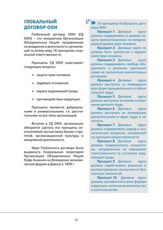 37 
ГЛОБАЛЬНЫЙ 
ДОГОВОР ООН 
Глобальный договор ООН (ГД 
ООН) – это инициатива Организации 
Объединенных Наций, направленная 
на внедрение в деятельность организа- 
ций по всему миру 10 принципов соци- 
альной ответственности. 
Принципы ГД ООН охватывают 
следующие вопросы: 
• защита прав человека; 
• трудовые отношения; 
• охрана окружающей среды; 
• противодействие коррупции. 
Принципы являются доброволь- 
ными и универсальными, т.е. рассчи- 
танными на все типы организаций. 
Вступая в ГД ООН, организации 
обязуются сделать его принципы не- 
отъемлемой частью своих бизнес-стра- 
тегий, организационной культуры и 
ежедневной деятельности. 
Идея Глобального договора была 
выдвинута Генеральным секретарем 
Организации Объединенных Наций 
Кофи Аннаном на Всемирном экономи- 
ческом форуме в Давосе в 1999 г. 
10 принципов Глобального дого- 
вора ОНН 
Принцип 1. Деловые круги 
должны поддерживать и уважать за- 
щиту провозглашенных на междуна- 
родном уровне прав человека. 
Принцип 2. Деловые круги не 
должны быть причастны к наруше- 
ниям прав человека. 
Принцип 3. Деловые круги 
должны поддерживать свободу объ- 
единения и реальное признание 
права на заключение коллективных 
договоров. 
Принцип 4. Деловые круги 
должны выступать за ликвидацию 
всех форм принудительного и обяза- 
тельного труда. 
Принцип 5. Деловые круги 
должны выступать за полное искоре- 
нение детского труда. 
Принцип 6. Деловые круги 
должны выступать за ликвидацию 
дискриминации в сфере труда и за- 
нятости. 
Принцип 7. Деловые круги 
должны поддерживать подход к эко- 
логическим вопросам, основанный 
на принципе предосторожности. 
Принцип 8. Деловые круги 
должны предпринимать инициати- 
вы, направленные на повышение 
ответственности за состояние окру- 
жающей среды. 
Принцип 9. Деловые круги 
должны содействовать развитию и 
распространению экологически без- 
опасных технологий. 
Принцип 10. Деловые круги 
должны противостоять всем формам 
коррупции, включая вымогательство 
и взяточничество. 
 