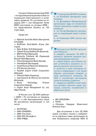 38 
• ФК «УРАЛСИБ»; 
• РСПП; 
• «Сахалин Энерджи Инвестмент 
Компани Лтд.». 
Для вступления в сеть ГД ООН 
нужно составить письмо о намерени- 
ях за подписью главы организации на 
имя Генерального секретаря ООН. В 
Сегодня Глобальный договор ООН 
– это крупнейшая инициатива в области 
социальной ответственности и устой- 
чивого развития. По состоянию на се- 
редину 2011 г. она объединяет более 
8000 участников, из которых 6000 – 
это представители бизнеса из 135 
стран мира. 
Среди них: 
• National Australia Bank (Австралия) 
Citi (США); 
• Raiffeisen Zentralbank Group (Ав- 
стрия); 
• Kjaer & Kjaer A/S (Германия); 
• Telenet Group Holding NV (Бельгия); 
• BNP Paribas (Франция); 
• Deutsche Postbank AG (Германия) 
Renault SAS (Франция); 
• China Development Bank (Китай); 
• Islandsbanki (Исландия); 
• Israel Discount Bank Ltd. (Израиль); 
• EFG Hermes (Египет); 
• Swedish Export Credit Corporation 
(Швеция); 
• Platinum Bank (Украина); 
• Caja General de Ahorros de Canarias 
(Испания); 
• Korea Technology Finance 
Corporation (Корея); 
• Ceylon Asset Management Co. Ltd. 
(Шри-Ланка). 
В России сеть ГД ООН работает 
с 2008 г. По состоянию на середину 
2011 г. к ней присоединились около 
50 российских организаций, в том 
числе: 
• ОК РУСАЛ; 
• ОАО «ЛУКОЙЛ»; 
• АФК «Система»; 
• ОАО «НК «Роснефть»; 
• ОАО «РЖД»; 
10 принципов ГД ООН основаны: 
• на Всеобщей декларации прав 
человека; 
• на Декларации Международной 
организации труда об основопола- 
гающих принципах и правах на про- 
изводстве; 
• на Рио-де-Жанейрской деклара- 
ции по окружающей среде и разви- 
тию; 
• на Конвенции ООН против кор- 
рупции. 
Вступая в сеть ГД ООН, организа- 
ции обязуются: 
• внедрять принципы ГД ООН в 
процессы принятия решений выс- 
шим руководящим органом; 
• содействовать достижению це- 
лей устойчивого развития (в т.ч. 
Целей развития тысячелетия); 
• включать в свою ежегодную от- 
четность информацию о том, каким 
образом организация внедряет в 
свою деятельность принципы ГД 
ООН и способствует достижению 
целей устойчивого развития; 
• продвигать ГД ООН и ответствен- 
ные деловые практики среди пар- 
тнеров, клиентов, потребителей и 
общества в целом. 
 
