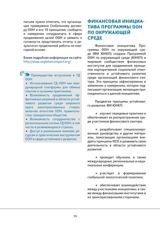 39 
ФИНАНСОВАЯ ИНИЦИА- 
ТИВА ПРОГРАММЫ ООН 
ПО ОКРУЖАЮЩЕЙ 
СРЕДЕ 
Финансовая инициатива Про- 
граммы ООН по окружающей сре- 
де (ФИ ЮНЕП) создана Программой 
ООН по окружающей среде (ЮНЕП) и 
мировым сообществом финансовых 
институтов для продвижения принци- 
пов корпоративной социальной ответ- 
ственности и устойчивого развития 
среди организаций финансового сек- 
тора. Эти принципы зафиксированы в 
заявлении о намерениях, которое под- 
писывает организация, желающая при- 
соединиться к данной инициативе. 
Продвигая принципы устойчиво- 
го развития, ФИ ЮНЕП: 
• изучает передовые практики и 
обеспечивает их распространение сре- 
ди участников финансового сектора; 
• разрабатывает специализиро- 
ванные руководства и другие матери- 
алы, помогающие организациям вне- 
дрять принципы КСО и развивать свою 
деятельность в области устойчивого 
развития; 
• проводит обучение, а также 
международные, региональные и наци- 
ональные конференции; 
• участвует в формировании 
глобальной экологической политики; 
• обеспечивает взаимодействие 
между участниками инициативы, а так- 
же между финансовыми институтами и 
их заинтересованными сторонами. 
письме нужно отметить, что организа- 
ция привержена Глобальному догово- 
ру ООН и его 10 принципам, сообщить 
о намерении сотрудничать в сфере 
продвижения целей ООН и заявить о 
готовности представлять отчеты о ре- 
зультатах проделанной работы на еже- 
годной основе. 
Более подробная информация на сайте: 
http://www.unglobalcompact.org/ 
Преимущества вступления в ГД 
ООН 
• Использование ГД ООН как меж- 
дународной платформы для обмена 
опытом и лучшими практиками. 
• Возможность продвижения эф- 
фективных решений в области устой- 
чивого развития среди широкого 
круга заинтересованных сторон, 
включая агентства ООН, правитель- 
ства, гражданское общество. 
• Возможность сотрудничества с 
региональными сетями ГД ООН, в том 
числе в развивающихся странах. 
• Доступ к уникальным знаниям, ре- 
сурсам и практическим инструментам 
ООН в сфере устойчивого развития. 
 
