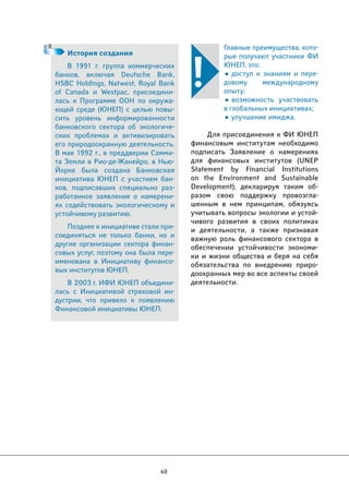 40 
Главные преимущества, кото- 
рые получают участники ФИ 
ЮНЕП, это: 
• доступ к знаниям и пере- 
довому международному 
опыту; 
• возможность участвовать 
в глобальных инициативах; 
• улучшение имиджа. 
Для присоединения к ФИ ЮНЕП 
финансовым институтам необходимо 
подписать Заявление о намерениях 
для финансовых институтов (UNEP 
Statement by Financial Institutions 
on the Environment and Sustainable 
Development), декларируя таким об- 
разом свою поддержку провозгла- 
шенным в нем принципам, обязуясь 
учитывать вопросы экологии и устой- 
чивого развития в своих политиках 
и деятельности, а также признавая 
важную роль финансового сектора в 
обеспечении устойчивости экономи- 
ки и жизни общества и беря на себя 
обязательства по внедрению приро- 
доохранных мер во все аспекты своей 
деятельности. 
История создания 
В 1991 г. группа коммерческих 
банков, включая Deutsche Bank, 
HSBC Holdings, Natwest, Royal Bank 
of Canada и Westpac, присоедини- 
лась к Программе ООН по окружа- 
ющей среде (ЮНЕП) с целью повы- 
сить уровень информированности 
банковского сектора об экологиче- 
ских проблемах и активизировать 
его природоохранную деятельность. 
В мае 1992 г., в преддверии Самми- 
та Земли в Рио-де-Жанейро, в Нью- 
Йорке была создана Банковская 
инициатива ЮНЕП с участием бан- 
ков, подписавших специально раз- 
работанное заявление о намерени- 
ях содействовать экологическому и 
устойчивому развитию. 
Позднее к инициативе стали при- 
соединяться не только банки, но и 
другие организации сектора финан- 
совых услуг, поэтому она была пере- 
именована в Инициативу финансо- 
вых институтов ЮНЕП. 
В 2003 г. ИФИ ЮНЕП объедини- 
лась с Инициативой страховой ин- 
дустрии, что привело к появлению 
Финансовой инициативы ЮНЕП. 
 