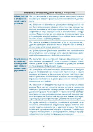 Заявление о намерениях для финансовых институтов 
41 
Обязательство 
в отношении 
устойчивого 
развития 
Мы рассматриваем устойчивое развитие как один из осново- 
полагающих аспектов рациональной экономической деятель- 
ности 
Мы полагаем, что достижение целей устойчивого развития мо- 
жет быть оптимальным образом обеспечено при помощи ры- 
ночных механизмов на основе применения соответствующих 
эффективных мер регулирования и экономических инстру- 
ментов. Правительства во всех странах играют ведущую роль 
в определении и осуществлении общих приоритетов и целей в 
области охраны окружающей среды 
Мы считаем, что сектор финансовых услуг в сотрудничестве с 
другими секторами экономики может внести важный вклад в 
обеспечение устойчивого развития 
Мы рассматриваем устойчивое развитие как корпоративное 
обязательство и неотъемлемую часть нашего стремления долж- 
ным образом выполнять свой гражданский долг 
Рациональное 
использова- 
ние окружаю- 
щей среды и 
финансовые 
учреждения 
Мы выступаем за превентивный подход к рациональному ис- 
пользованию окружающей среды, в рамках которого прила- 
гаются усилия к тому, чтобы предвидеть и упреждать возмож- 
ность деградации окружающей среды 
Мы обязуемся соблюдать местные, национальные и междуна- 
родные природоохранные положения, применимые к нашим 
деловым операциям и финансовым услугам. Мы будем стре- 
миться учитывать экологические аспекты в наших операциях, 
управлении активами и в других решениях по коммерческим 
вопросам на всех рынках 
Мы осознаем, что определение и оценка экологических рисков 
должны быть частью процесса оценки рисков и управления 
ими при осуществлении как внутренних, так и международных 
деловых операций. Мы ожидаем от наших клиентов соблюде- 
ния применяемых природоохранных положений и использова- 
ния экологически безопасных методов как важных факторов, 
характеризующих эффективность управления корпорацией 
Мы будем стараться следовать оптимальной практике раци- 
онального использования окружающей среды, включая эко- 
номию энергии, переработку и удаление отходов. Мы будем 
стремиться к установлению деловых отношений с такими пар- 
тнерами, поставщиками и субподрядчиками, которые придер- 
живаются столь же строгих природоохранных норм 
 