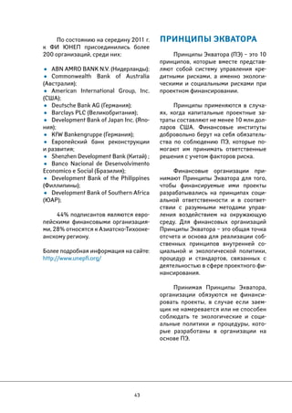 43 
ПРИНЦИПЫ ЭКВАТОРА 
Принципы Экватора (ПЭ) – это 10 
принципов, которые вместе представ- 
ляют собой систему управления кре- 
дитными рисками, а именно экологи- 
ческими и социальными рисками при 
проектном финансировании. 
Принципы применяются в случа- 
ях, когда капитальные проектные за- 
траты составляют не менее 10 млн дол- 
ларов США. Финансовые институты 
добровольно берут на себя обязатель- 
ства по соблюдению ПЭ, которые по- 
могают им принимать ответственные 
решения с учетом факторов риска. 
Финансовые организации при- 
нимают Принципы Экватора для того, 
чтобы финансируемые ими проекты 
разрабатывались на принципах соци- 
альной ответственности и в соответ- 
ствии с разумными методами управ- 
ления воздействием на окружающую 
среду. Для финансовых организаций 
Принципы Экватора – это общая точка 
отсчета и основа для реализации соб- 
ственных принципов внутренней со- 
циальной и экологической политики, 
процедур и стандартов, связанных с 
деятельностью в сфере проектного фи- 
нансирования. 
Принимая Принципы Экватора, 
организации обязуются не финанси- 
ровать проекты, в случае если заем- 
щик не намеревается или не способен 
соблюдать те экологические и соци- 
альные политики и процедуры, кото- 
рые разработаны в организации на 
основе ПЭ. 
По состоянию на середину 2011 г. 
к ФИ ЮНЕП присоединились более 
200 организаций, среди них: 
• ABN AMRO BANK N.V. (Нидерланды); 
• Commonwealth Bank of Australia 
(Австралия); 
• American International Group, Inc. 
(США); 
• Deutsche Bank AG (Германия); 
• Barclays PLC (Великобритания); 
• Development Bank of Japan Inc. (Япо- 
ния); 
• KfW Bankengruppe (Германия); 
• Европейский банк реконструкции 
и развития; 
• Shenzhen Development Bank (Китай) ; 
• Banco Nacional de Desenvolvimento 
Economico e Social (Бразилия); 
• Development Bank of the Philippines 
(Филлипины); 
• Development Bank of Southern Africa 
(ЮАР); 
44% подписантов являются евро- 
пейскими финансовыми организация- 
ми, 28% относятся к Азиатско-Тихооке- 
анскому региону. 
Более подробная информация на сайте: 
http://www.unepfi.org/ 
 
