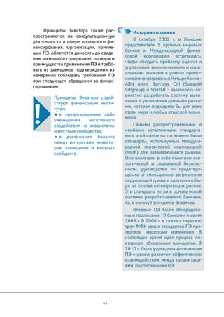 Принципы Экватора также рас- 
пространяются на консультационную 
деятельность в сфере проектного фи- 
нансирования. Организации, приняв- 
шие ПЭ, обязуются доносить до сведе- 
ния заемщиков содержание, порядок и 
преимущества применения ПЭ и требо- 
вать от заемщиков подтверждения их 
намерений соблюдать требования ПЭ 
при следующем обращении за финан- 
сированием. 
Принципы Экватора содей- 
ствуют финансовым инсти- 
тутам: 
• в предотвращении либо 
уменьшении негативного 
воздействия на экосистемы 
и местные сообщества; 
• в достижении баланса 
между интересами инвесто- 
ров, заемщиков и местных 
сообществ. 
44 
История создания 
В октябре 2002 г. в Лондоне 
представители 9 крупных мировых 
банков и Международной финан- 
совой корпорации встретились, 
чтобы обсудить проблему оценки и 
управления экологическими и соци- 
альными рисками в рамках проект- 
ного финансирования. Четыре банка – 
ABN Amro, Barclays, Citi (бывший 
Citigroup) и WestLB – вызвались со- 
вместно разработать систему выяв- 
ления и управления данными риска- 
ми, которая подходила бы для всех 
стран мира и любых отраслей эконо- 
мики. 
Самыми распространенными и 
наиболее испытанными стандарта- 
ми в этой сфере на тот момент были 
стандарты, используемые Междуна- 
родной финансовой корпорацией 
(МФК) для развивающихся рынков. 
Они включали в себя политики эко- 
логической и социальной безопас- 
ности, руководства по предотвра- 
щению и уменьшению загрязнения 
окружающей среды и критерии отбо- 
ра на основе категоризации рисков. 
Эти стандарты легли в основу новой 
системы, разрабатываемой банками, 
т.е. в основу Принципов Экватора. 
Впервые ПЭ были обнародова- 
ны и подписаны 10 банками 4 июня 
2003 г. В 2006 г. в связи с пересмо- 
тром МФК своих стандартов ПЭ пре- 
терпели некоторые изменения. В 
настоящее время идет процесс по- 
вторного обновления принципов. В 
2010 г. была учреждена Ассоциация 
ПЭ с целью развития эффективного 
взаимодействия между организаци- 
ями, подписавшими ПЭ. 
 