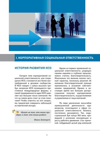 I. КОРПОРАТИВНАЯ СОЦИАЛЬНАЯ ОТВЕТСТВЕННОСТЬ 
Сегодня тема корпоративной со- 
циальной ответственности, или сокра- 
щенно КСО, становится все более вос- 
требованной в деловом сообществе. 
О КСО говорят с самых высоких три- 
бун, вопросам КСО посвящаются пре- 
стижные международные форумы, о 
своей приверженности идеи КСО заяв- 
ляет все большее число компаний. Но 
что на самом деле стоит за этим поня- 
тием? Чтобы ответить на этот вопрос, 
мы предлагаем совершить небольшой 
исторический экскурс. 
«Богат не тот, кто много при- 
обрел, а тот, кто много раздал». 
Иоанн Златоуст 
4 
Одним из первых проявлений со- 
циальной ответственности, уходящих 
своими корнями в глубокое прошлое, 
можно считать благотворительность. 
Изначально это явление носило част- 
ный характер, поскольку решения об 
оказании благотворительной помощи 
принимались в основном собствен- 
никами предприятий. Однако в на- 
стоящее время все большее распро- 
странение получает корпоративная 
благотворительность, осуществляемая 
и управляемая от лица компаний. 
По мере увеличения масштабов 
промышленной деятельности круг 
вопросов, относящихся к сфере со- 
циальной ответственности бизнеса, 
постепенно расширялся. Так, инду- 
стриальный бум конца XIX века, при- 
ведший к усилению конкуренции и 
росту рабочего движения, стал причи- 
ной, побудившей целый ряд компаний 
ИСТОРИЯ РАЗВИТИЯ КСО 
 