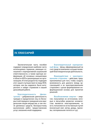 Заключительная часть пособия 
содержит определения наиболее часто 
используемых терминов, имеющих от- 
ношение к корпоративной социальной 
ответственности, а также краткую ин- 
формацию об основных инициативах 
в области КСО и реализующих их орга- 
низациях. В этом разделе мы подводим 
итог нашего путешествия по миру КСО, 
которое, как мы надеемся, было инте- 
ресным и найдет отражение в вашей 
дальнейшей работе. 
Благотворительность (филан- 
тропия) – добровольная деятельность 
граждан и юридических лиц по беско- 
рыстной передаче гражданам или юри- 
дическим лицам имущества, в том чис- 
ле денежных средств, бескорыстному 
выполнению работ, предоставлению 
услуг, оказанию иной поддержки. 
51 
Благотворительный корпоратив- 
ный фонд – фонд, сформированный за 
счет средств компании и осуществляю- 
щий благотворительную деятельность. 
Взаимодействие с заинтересо- 
ванными сторонами – действия, пред- 
принимаемые для того, чтобы создать 
возможность для диалога между ор- 
ганизацией и ее заинтересованными 
сторонами с целью формирования ин- 
формационной основы для принятия 
решений. 
Возобновляемая энергия – энер- 
гия, получаемая из источников, кото- 
рые в масштабах развития человече- 
ства являются неисчерпаемыми, то 
есть пополняются естественным путем 
(солнечный свет, ветер, дождь, прили- 
вы, геотермальная теплота и т.д.). 
IV. ГЛОССАРИЙ 
 