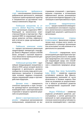 52 
страивание отношений с заинтересо- 
ванными сторонами и оптимизацию 
нефинансовых рисков, возникающих 
при различном видении будущего у ор- 
ганизации и заинтересованных сторон. 
Должная предусмотритель- 
ность – процесс выявления имеющего- 
ся и возможного негативного социаль- 
ного, экологического и экономического 
воздействия решений и деятельности 
организации. 
Заинтересованные стороны 
(стейкхолдеры) – физические и юриди- 
ческие лица, которые могут влиять на 
деятельность и решения организации 
или испытывают на себе влияние от ее 
деятельности и решений. 
«Зеленый» – определение, часто 
используемое для характеристики про- 
дукции и/или деятельности, позволяю- 
щих предотвратить или снизить ущерб 
для окружающей среды или способ- 
ствующих эффективному использова- 
нию и сохранению природных ресур- 
сов. 
Индекс Dow Jones Sustainability 
Index (DJSI) – семейство индексов 
устойчивого развития Доу Джонса, 
присваиваемых компаниям из числа 
включенных в базовые индексы Dow 
Jones на основании их результативно- 
сти в области устойчивого развития 
и корпоративной социальной ответ- 
ственности. 
Индекс FTSE4Good – семейство 
индексов устойчивого развития, рас- 
считываемых с учетом деятельности 
компаний по трем направлениям: обе- 
спечение экологической устойчивости, 
качество взаимодействия с заинтере- 
Волонтерство (добровольче- 
ство) – неоплачиваемая, сознательная, 
добровольная деятельность, имеющая 
социально ориентированный характер 
и направленная на достижение пози- 
тивных изменений в обществе. 
Глобальная инициатива по от- 
четности (Global Reporting Initiative, 
GRI) – организация, созданная в 1997 г. 
Коалицией за экологически ответ- 
ственный бизнес в партнерстве с Про- 
граммой ООН по окружающей среде с 
целью развития системы нефинансо- 
вой отчетности среди организаций по 
всему миру. 
Глобальное изменение клима- 
та – процесс постепенного увеличения 
среднегодовой температуры атмосфе- 
ры Земли и Мирового океана в XX-XXI 
веках, который с высокой вероятно- 
стью объясняется промышленной дея- 
тельностью человека. 
Глобальный договор ООН – круп- 
нейшая международная инициатива в 
области КСО, целью которой является 
внедрение в деятельность делового 
сообщества по всему миру десяти уни- 
версальных принципов в отношении 
прав человека, трудовых отношений, 
охраны окружающей среды и противо- 
действия коррупции. 
Деловая этика – совокупность 
этических принципов и норм, которы- 
ми руководствуется организация при 
взаимодействии с заинтересованными 
сторонами в процессе принятия реше- 
ний и их реализации. 
Диалог с заинтересованными сто- 
ронами – специально организованная 
коммуникация, направленная на вы- 
 