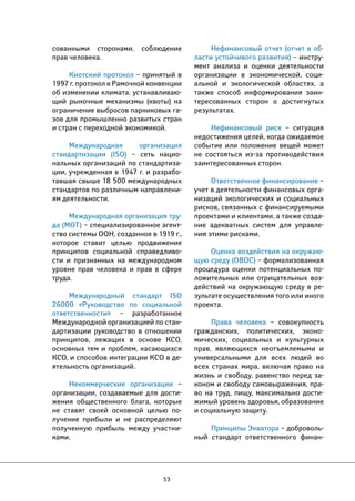 53 
Нефинансовый отчет (отчет в об- 
ласти устойчивого развития) – инстру- 
мент анализа и оценки деятельности 
организации в экономической, соци- 
альной и экологической областях, а 
также способ информирования заин- 
тересованных сторон о достигнутых 
результатах. 
Нефинансовый риск – ситуация 
недостижения целей, когда ожидаемое 
событие или положение вещей может 
не состояться из-за противодействия 
заинтересованных сторон. 
Ответственное финансирование – 
учет в деятельности финансовых орга- 
низаций экологических и социальных 
рисков, связанных с финансируемыми 
проектами и клиентами, а также созда- 
ние адекватных систем для управле- 
ния этими рисками. 
Оценка воздействия на окружаю- 
щую среду (ОВОС) – формализованная 
процедура оценки потенциальных по- 
ложительных или отрицательных воз- 
действий на окружающую среду в ре- 
зультате осуществления того или иного 
проекта. 
Права человека – совокупность 
гражданских, политических, эконо- 
мических, социальных и культурных 
прав, являющихся неотъемлемыми и 
универсальными для всех людей во 
всех странах мира, включая право на 
жизнь и свободу, равенство перед за- 
коном и свободу самовыражения, пра- 
во на труд, пищу, максимально дости- 
жимый уровень здоровья, образование 
и социальную защиту. 
Принципы Экватора – доброволь- 
ный стандарт ответственного финан- 
сованными сторонами, соблюдение 
прав человека. 
Киотский протокол – принятый в 
1997 г. протокол к Рамочной конвенции 
об изменении климата, устанавливаю- 
щий рыночные механизмы (квоты) на 
ограничение выбросов парниковых га- 
зов для промышленно развитых стран 
и стран с переходной экономикой. 
Международная организация 
стандартизации (ISO) – сеть нацио- 
нальных организаций по стандартиза- 
ции, учрежденная в 1947 г. и разрабо- 
тавшая свыше 18 500 международных 
стандартов по различным направлени- 
ям деятельности. 
Международная организация тру- 
да (МОТ) – специализированное агент- 
ство системы ООН, созданное в 1919 г., 
которое ставит целью продвижение 
принципов социальной справедливо- 
сти и признанных на международном 
уровне прав человека и прав в сфере 
труда. 
Международный стандарт ISO 
26000 «Руководство по социальной 
ответственности» – разработанное 
Международной организацией по стан- 
дартизации руководство в отношении 
принципов, лежащих в основе КСО, 
основных тем и проблем, касающихся 
КСО, и способов интеграции КСО в де- 
ятельность организаций. 
Некоммерческие организации – 
организации, создаваемые для дости- 
жения общественного блага, которые 
не ставят своей основной целью по- 
лучение прибыли и не распределяют 
полученную прибыль между участни- 
ками. 
 