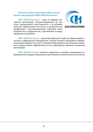 Учебное пособие подготовлено Внешэконом- 
банком под редакцией ОАО «АСИ-Консалтинг» 
ООО «АСИ-Консалтинг» – одна из ведущих экс- 
пертных организаций, специализирующихся на про- 
ектах корпоративной ответственности и устойчивого 
развития, нефинансовой отчетности и построения вза- 
имодействия с заинтересованными сторонами; имеет 
большой опыт сотрудничества с российскими и между- 
народными компаниями. 
ООО «АСИ-Консалтинг» – организатор Делового клуба по нефинансовой от- 
четности, неформального объединения, в рамках которого обсуждаются профес- 
сиональные вопросы отчетности. Членами клуба являются организации и компа- 
нии, которые готовят нефинансовые отчеты, аудиторские компании, экспертные 
организации. 
ООО «АСИ-Консалтинг» является владельцем и автором специального ин- 
формационного ресурса «Социальная ответственность бизнеса» (www.soc-otvet.ru). 
56 
