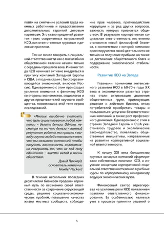 пойти на смягчение условий труда на- 
емных работников и предоставление 
дополнительных гарантий деловым 
партнерам. Это стало предтечей разви- 
тия таких современных направлений 
КСО, как ответственные трудовые и де- 
ловые практики. 
Тем не менее говорить о социаль- 
ной ответственности как о масштабном 
общественном явлении начали только 
с середины прошлого века. Именно тог- 
да КСО начинает активно внедряться в 
практику компаний Западной Европы 
и США, а позднее стран с быстроразви- 
вающейся экономикой, включая Рос- 
сию. Одновременно с этим происходит 
усиление внимания к феномену КСО 
со стороны экономистов, социологов и 
других представителей научного сооб- 
щества, посвятивших этой теме серию 
исследований. 
«Многие ошибочно считают, 
что цель существования любой ком- 
пании – делать деньги. Однако, не- 
смотря на то что деньги – важный 
результат работы, мы пришли к вы- 
воду: группа людей становится тем, 
что мы называем компанией, чтобы 
получать возможность коллектив- 
но совершать то, что не под силу 
одиночкам, – внести вклад в жизнь 
общества». 
Дэвид Паккард, 
основатель компании 
Hewllet-Packard 
В течение нескольких последних 
десятилетий бизнесом проделан огром- 
ный путь по осознанию своей ответ- 
ственности за сохранение окружающей 
среды, решение социально-экономи- 
ческих проблем, повышение качества 
жизни местных сообществ, соблюде- 
5 
ние прав человека, противодействие 
коррупции и за ряд других вопросов, 
важность которых признается обще- 
ством. В результате корпоративная со- 
циальная ответственность постепенно 
становится новой философией бизне- 
са, в соответствии с которой компании 
ориентируются в своей деятельности не 
только на получение прибыли, но также 
на достижение общественного блага и 
поддержание экологической стабиль- 
ности. 
Развитие КСО на Западе 
Главными причинами интенсив- 
ного развития КСО в 60-70-е годы ХХ 
века в экономически развитых стра- 
нах стали активизация движения 
общественных групп, критикующих 
решения и действия бизнеса, отказ 
потребителей приобретать товары и 
пользоваться услугами безответствен- 
ных компаний, а также рост профсоюз- 
ного движения. Одновременно с этим в 
странах Западной Европы и США уже- 
сточалось трудовое и экологическое 
законодательство, появлялись обще- 
ственные инициативы, направленные 
на развитие корпоративной социаль- 
ной ответственности. 
К началу XXI века большинство 
крупных западных компаний сформиро- 
вали собственные политики КСО, а из- 
учение концепции корпоративной соци- 
альной ответственности вошло в учебные 
курсы по корпоративному менеджменту 
ведущих экономических вузов. 
Финансовый сектор отреагиро- 
вал на усиление роли КСО появлением 
практики ответственного финанси- 
рования. Ее особенностью является 
учет в процессе принятия решений о 
 