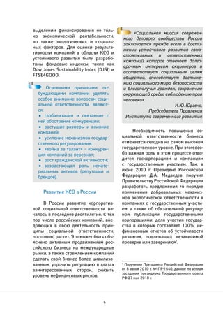 6 
«Социальная миссия современ- 
ного делового сообщества России 
заключается прежде всего в дости- 
жении устойчивого развития само- 
стоятельных и ответственных 
компаний, которое отвечает долго- 
срочным интересам акционеров и 
соответствует социальным целям 
общества, способствует достиже- 
нию социального мира, безопасности 
и благополучия граждан, сохранению 
окружающей среды, соблюдению прав 
человека». 
И.Ю. Юргенс, 
Председатель Правления 
Института современного развития 
Необходимость повышения со- 
циальной ответственности бизнеса 
отмечается сегодня на самом высоком 
государственном уровне. При этом осо- 
бо важная роль в этом процессе отво- 
дится госкорпорациям и компаниям 
с государственным участием. Так, в 
июне 2010 г. Президент Российской 
Федерации Д.А. Медведев поручил 
Правительству Российской Федерации 
разработать предложения «о порядке 
применения добровольных механиз- 
мов экологической ответственности в 
компаниях с государственным участи- 
ем, а также об обязательной регуляр- 
ной публикации государственными 
корпорациями, доля участия государ- 
ства в которых составляет 100%, не- 
финансовых отчетов об устойчивости 
развития, подлежащих независимой 
проверке или заверению»1. 
1 Поручение Президента Российской Федерации 
от 6 июня 2010 г. № ПР-1640, данное по итогам 
заседания президиума Государственного совета 
РФ 27 мая 2010 г. 
выделении финансирования не толь- 
ко экономической рентабельности, 
но также экологических и социаль- 
ных факторов. Для оценки результа- 
тивности компаний в области КСО и 
устойчивого развития были разрабо- 
таны фондовые индексы, такие как 
Dow Jones Sustainability Index (DJSI) и 
FTSE4GOOD. 
Основными причинами, по- 
буждающими компании уделять 
особое внимание вопросам соци- 
альной ответственности, являют- 
ся: 
• глобализация и связанное с 
ней обострение конкуренции; 
• растущие размеры и влияние 
компаний; 
• усиление механизмов государ- 
ственного регулирования; 
• «война за талант» – конкурен- 
ция компаний за персонал; 
• рост гражданской активности; 
• возрастающая роль немате- 
риальных активов (репутации и 
брендов). 
Развитие КСО в России 
В России развитие корпоратив- 
ной социальной ответственности на- 
чалось в последнее десятилетие. С тех 
пор число российских компаний, вне- 
дряющих в свою деятельность прин- 
ципы социальной ответственности, 
постоянно растет. Это может быть объ- 
яснено активным продвижением рос- 
сийского бизнеса на международные 
рынки, а также стремлением компаний 
сделать свой бизнес более цивилизо- 
ванным, упрочить репутацию в глазах 
заинтересованных сторон, снизить 
уровень нефинансовых рисков. 
 