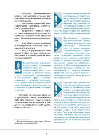 8 
Основной целью корпоратив- 
ной социальной ответствен- 
ности является достижение 
целей устойчивого развития 
общества, под которыми по- 
нимается удовлетворение пот- 
ребностей нынешнего поколе- 
ния, без создания угроз для удовлетво- 
рения потребностей будущих поколений. 
Корпоративная социаль- 
ная ответственность должна 
учитывать интересы и спо- 
собствовать повышению 
качества жизни основных 
заинтересованных сторон 
компаний, к которым отно- 
сятся сотрудники, акционеры, инве- 
сторы, органы государственной власти, 
клиенты, деловые партнеры, профес- 
сиональные сообщества, общество в 
целом и т.д. При этом компаниям не- 
обходимо развивать постоянное вза- 
имодействие с заинтересованными 
сторонами с целью учета их мнений и 
ожиданий в процессе принятия и реа- 
лизации решений. 
Принципы КСО должны вне- 
дряться в деятельность ком- 
паний на системной основе 
и быть интегрированными 
во все бизнес-процессы. При 
принятии решений компани- 
ям необходимо учитывать не 
только экономические, но также соци- 
альные и экологические факторы, что 
позволит им управлять влиянием сво- 
ей деятельности на общество и окру- 
жающую среду и быть подотчетным 
за него. При этом компаниям важно 
понимать, что КСО не является необя- 
зательным дополнением к их основной 
деятельности и не ограничивается фи- 
лантропией. 
• создание привлекательных 
рабочих мест, выплата легальных зар- 
плат, инвестиции в развитие человече- 
ского потенциала; 
• соблюдение требований зако- 
нодательства: налогового, экологиче- 
ского, трудового и др.; 
• эффективное ведение бизне- 
са, ориентированное на создание до- 
бавленной экономической стоимости 
и рост благосостояния своих акционе- 
ров; 
• учет общественных ожиданий 
и общепринятых этических норм в 
практике ведения дел; 
• вклад в формирование граж- 
данского общества через партнерские 
программы и проекты развития мест- 
ного сообщества»6. 
Внешэкономбанк определяет 
корпоративную социальную 
ответственность как: 
«добровольный вклад орга- 
низации в развитие обще- 
ства в социальной, экономической 
и экологической сферах, напрямую 
связанный с основной деятельно- 
стью организации и осуществляемый 
преимущественно дополнительно по 
отношению к требованиям законода- 
тельства». 
Несмотря на некоторые различия 
в приведенных выше определениях 
КСО, есть несколько общих позиций, 
так или иначе присутствующих в каж- 
дом из них, которые позволяют сделать 
вывод о том, что: 
6 Доклад о социальных инвестициях в России. 
Ассоциация менеджеров, 2004. 
 
