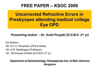 FREE PAPER – KSOC 2009
Uncorrected Refractive Errors in
Presbyopes attending medical college
Eye OPD
Presenting Author : Dr. Ankit Punjabi (D.O.M.S. 2nd
yr)
Co-Authors :
•Dr. N.V.V. Himamshu (Prof & Head)
•Dr. H.N. Sowbhagya (Professor)
•Dr. Mrinmayee Ghatak (D.O.M.S. 2nd
yr)
Department of Ophthalmology, Kempegowda Inst. of Med. Sciences
Bangalore
 