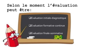 Selon le moment l’évaluation
peut être:
Évaluation initiale-diagnostique
Évaluation formative-continue
Évaluation finale-sommative
 
