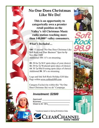 No One Does Christmas
     Like We Do!
    This is an opportunity to
  categorically own a premier
      retail position on the
  Valley’s All Christmas Music
  radio station reaching more
than 140,000* valley consumers.
What’s Included…
100 :15 second “No One Does Christmas Like
Soft Rock and Your Business” Spot 6a-9p
Nov-Dec 2009
Additional 100 :15’s on streaming.

20 :30 6a-7p M-F spots (days of your choice)
16 :30 6a-7p Weekend spots (days of choice)
14: 30 7p-Mid Evening spots (days of choice)
Additional 50 :30’s on streaming.

Logo and link Soft Rock Holiday Gift Idea
Page within www.softrock989.com

Category Exclusivity within this “No One
Does Christmas like we do” Campaign.


   Investment: $2500
   Approved! __________________________
   Business: __________________________
   Week to Air :30’s____________________


      * Audience based on Spring 09 Arbiitron Data
 
