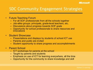 SDC Community Engagement Strategies Future Teaching Forum For all SOF professionals from all the schools together Job-alike groups: principals, grade-level teachers, etc. Discussions about progress towards SOF goals Opportunity for school professionals to share resources and innovations Student Showcase Presentations and displays by students of school ICT use Parents and public are invited Student opportunity to share progress and accomplishments Parent School ICT workshops for parents at the school Taught by parents and students Emphasis on use of ICT for learning everywhere, all the time Opportunity for the community to share knowledge and skill 