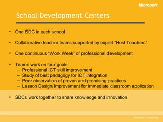 School Development Centers One SDC in each school Collaborative teacher teams supported by expert “Host Teachers” One continuous “Work Week” of professional development Teams work on four goals: Professional ICT skill improvement Study of best pedagogy for ICT integration  Peer observation of proven and promising practices Lesson Design/Improvement for immediate classroom application SDCs work together to share knowledge and innovation 