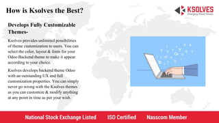 How is Ksolves the Best?
Develops Fully Customizable
Themes-
Ksolves provides unlimited possibilities
of theme customization to users. You can
select the color, layout & fonts for your
Odoo Backend theme to make it appear
according to your choice.
Ksolves develops backend theme Odoo
with an outstanding UX and full
customization properties. You can simply
never go wrong with the Ksolves themes
as you can customize & modify anything
at any point in time as per your wish.
 