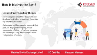 How is Ksolves the Best?
Creates Faster Loading Themes
The loading time of an Odoo Backend theme
developed by Ksolves is amazingly faster than
any other backend theme.
Owing to the highly responsive images & fluid
grids, all the pages load rapidly, which
improves the efficiency of backend operators
and also brings a very positive impact on the
visit durations of visitors.
 