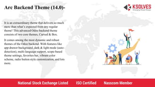 Arc Backend Theme (14.0)-
It is an extraordinary theme that delivers so much
more than what’s expected from any regular
theme! This advanced Odoo backend theme
consists of two core themes, Curved & Box.
It comes among the most dynamic and robust
themes of the Odoo backend. With features like
app drawer background, dark & light mode (auto-
detection), multi-language support, scope-based
theme settings, favorites bar, vibrant color
scheme, radio button style customization, and lots
more.
 