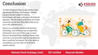 Conclusion
An Odoo Backend Theme is the lifeline of the
operational efficiency of a business. Nobody
can give the best output in a boring
environment, and same is the case with backend
operators. The developers at Ksolves strive hard
to provide you the best Odoo theme that serves
you to the optimum level.
Ksolves is constantly updated with the latest
technology, and our themes are exceptionally
advanced to serve you for the years to come.
Ksolves-developed Odoo Backend Theme turns
out to be a very powerful asset for your business
that is worth the investment. For a free demo or
consultation, you can reach out to Ksolves
experts anytime.
 