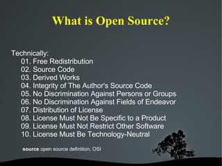 What is Open Source? Technically: 01. Free Redistribution 02. Source Code 03. Derived Works 04. Integrity of The Author's Source Code 05. No Discrimination Against Persons or Groups 06. No Discrimination Against Fields of Endeavor 07. Distribution of License 08. License Must Not Be Specific to a Product 09. License Must Not Restrict Other Software 10. License Must Be Technology-Neutral source  open source definition, OSI 