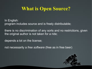 What is Open Source? In English: program includes source and is freely distributable; there is no discrimination of any sorts and no restrictions, given the original author is not taken for a ride; depends a lot on the license; not necessarily a  free software  (free as in free beer) 
