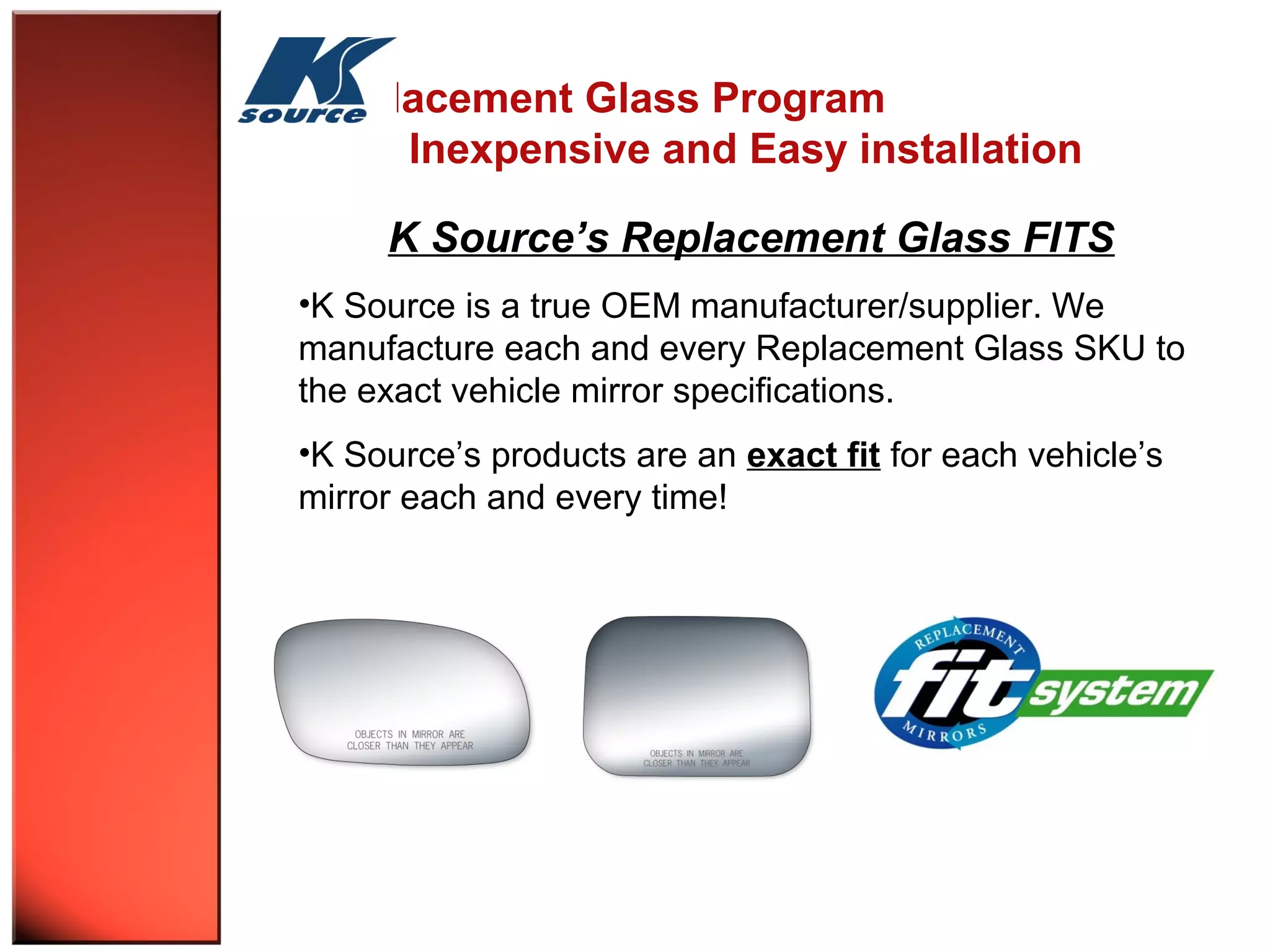 Replacement Glass Program 
Inexpensive and Easy installation 
K Source’s Replacement Glass FITS 
•K Source is a true OEM manufacturer/supplier. We 
manufacture each and every Replacement Glass SKU to 
the exact vehicle mirror specifications. 
•K Source’s products are an exact fit for each vehicle’s 
mirror each and every time! 
 