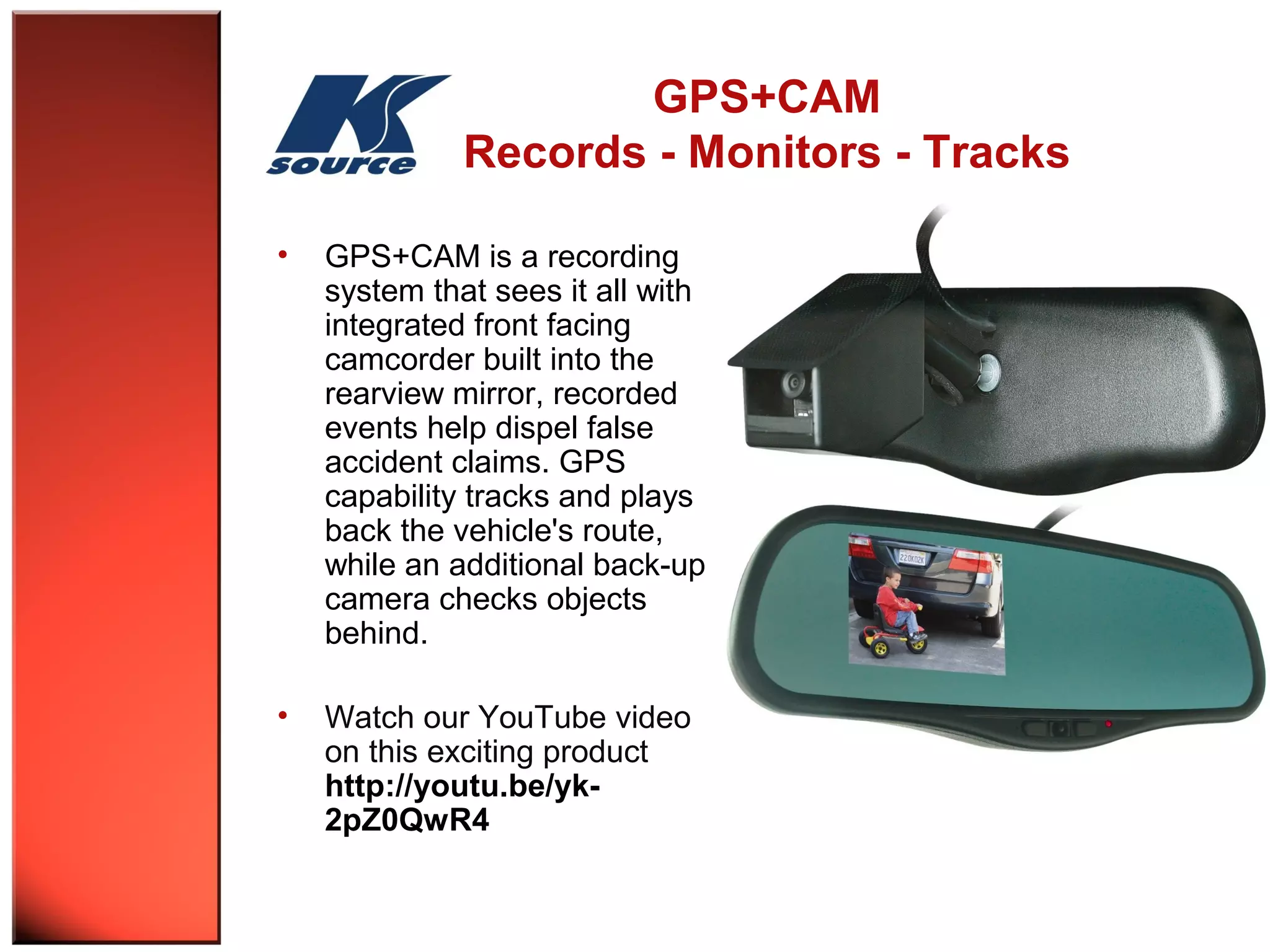 GPS+CAM 
Records - Monitors - Tracks 
• GPS+CAM is a recording 
system that sees it all with 
integrated front facing 
camcorder built into the 
rearview mirror, recorded 
events help dispel false 
accident claims. GPS 
capability tracks and plays 
back the vehicle's route, 
while an additional back-up 
camera checks objects 
behind. 
• Watch our YouTube video 
on this exciting product 
http://youtu.be/yk- 
2pZ0QwR4 
 
