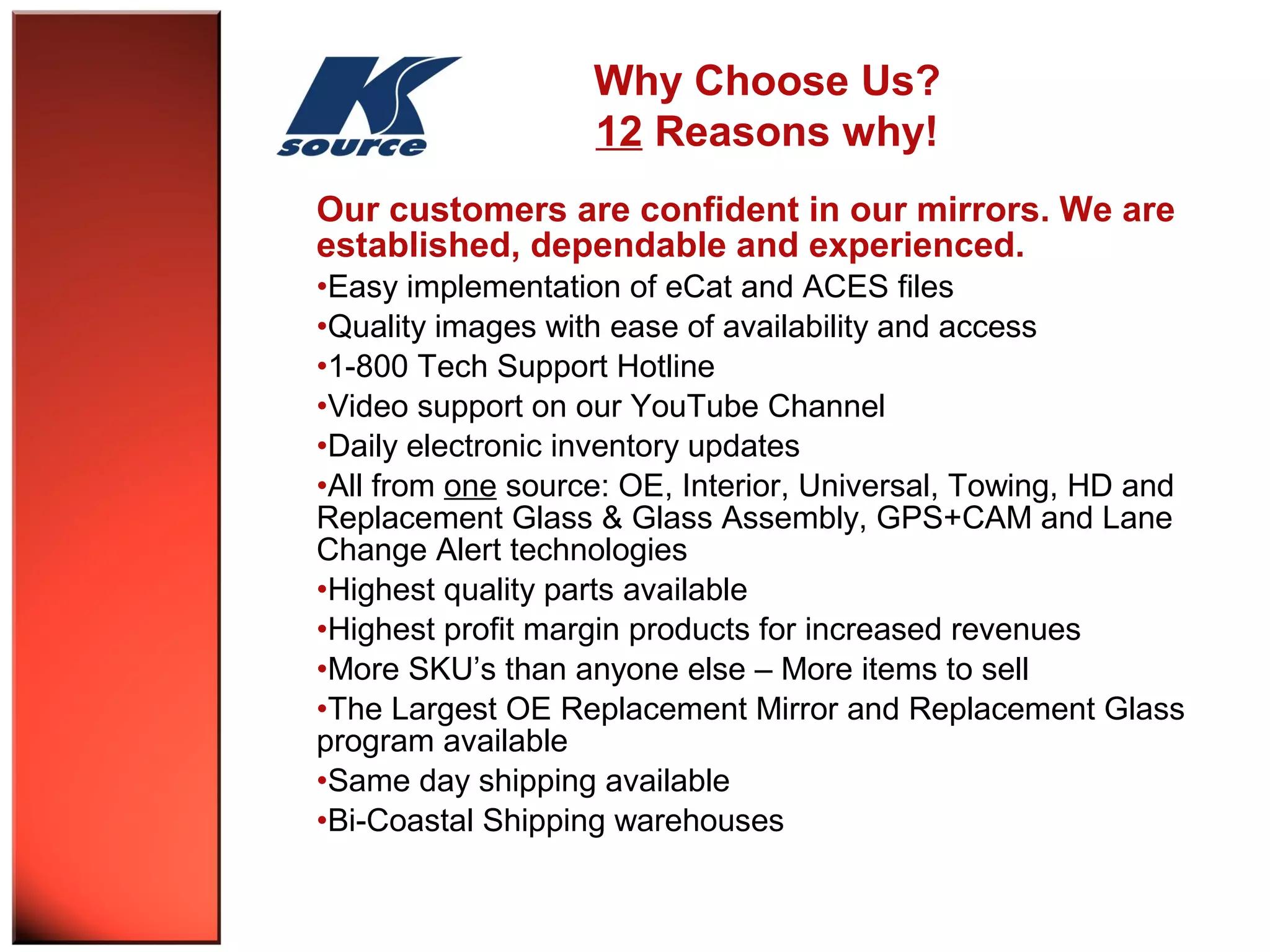 Why Choose Us? 
12 Reasons why! 
Our customers are confident in our mirrors. We are 
established, dependable and experienced. 
•Easy implementation of eCat and ACES files 
•Quality images with ease of availability and access 
•1-800 Tech Support Hotline 
•Video support on our YouTube Channel 
•Daily electronic inventory updates 
•All from one source: OE, Interior, Universal, Towing, HD and 
Replacement Glass & Glass Assembly, GPS+CAM and Lane 
Change Alert technologies 
•Highest quality parts available 
•Highest profit margin products for increased revenues 
•More SKU’s than anyone else – More items to sell 
•The Largest OE Replacement Mirror and Replacement Glass 
program available 
•Same day shipping available 
•Bi-Coastal Shipping warehouses 
 