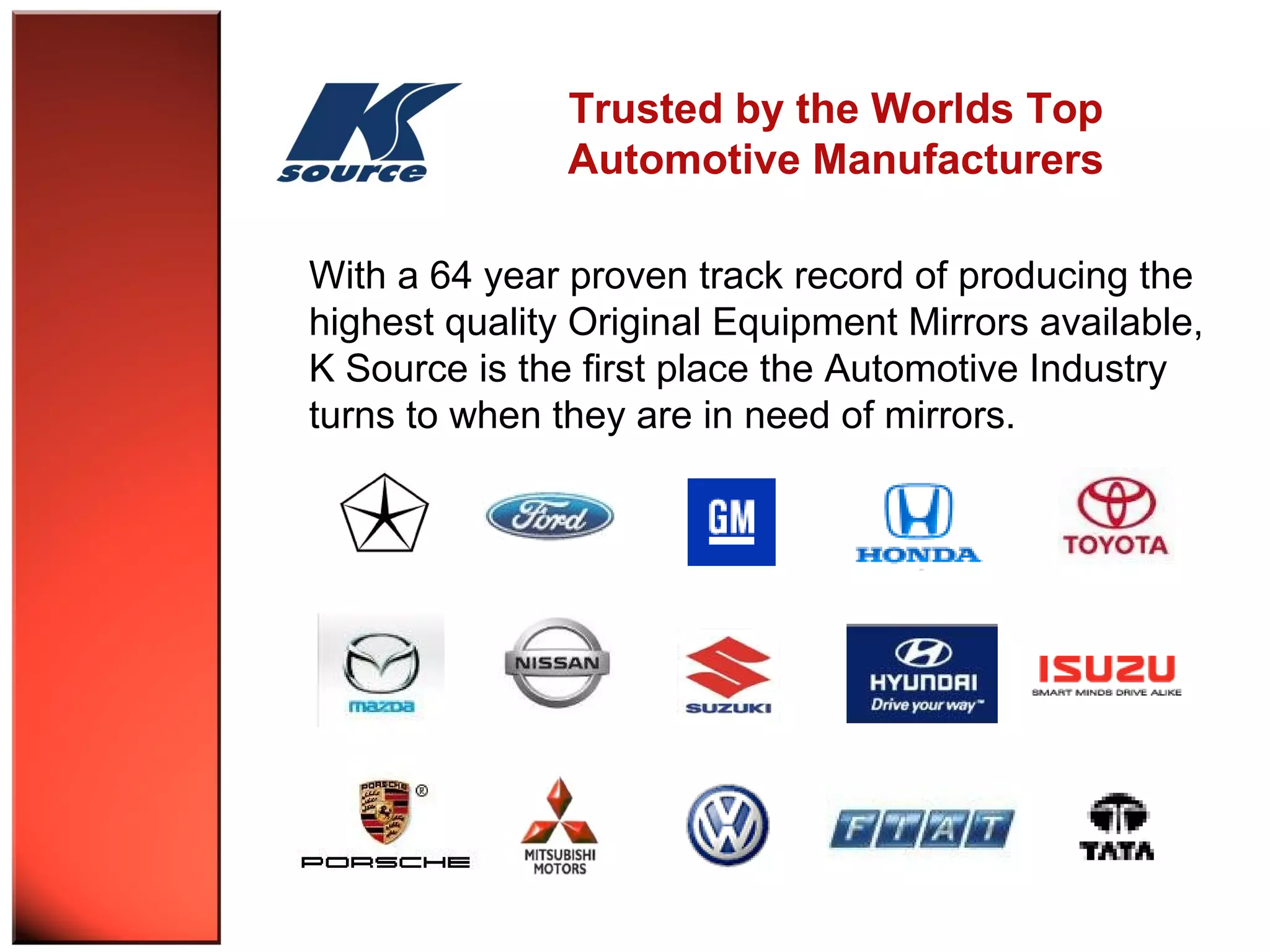 Trusted by the Worlds Top 
Automotive Manufacturers 
With a 64 year proven track record of producing the 
highest quality Original Equipment Mirrors available, 
K Source is the first place the Automotive Industry 
turns to when they are in need of mirrors. 
 