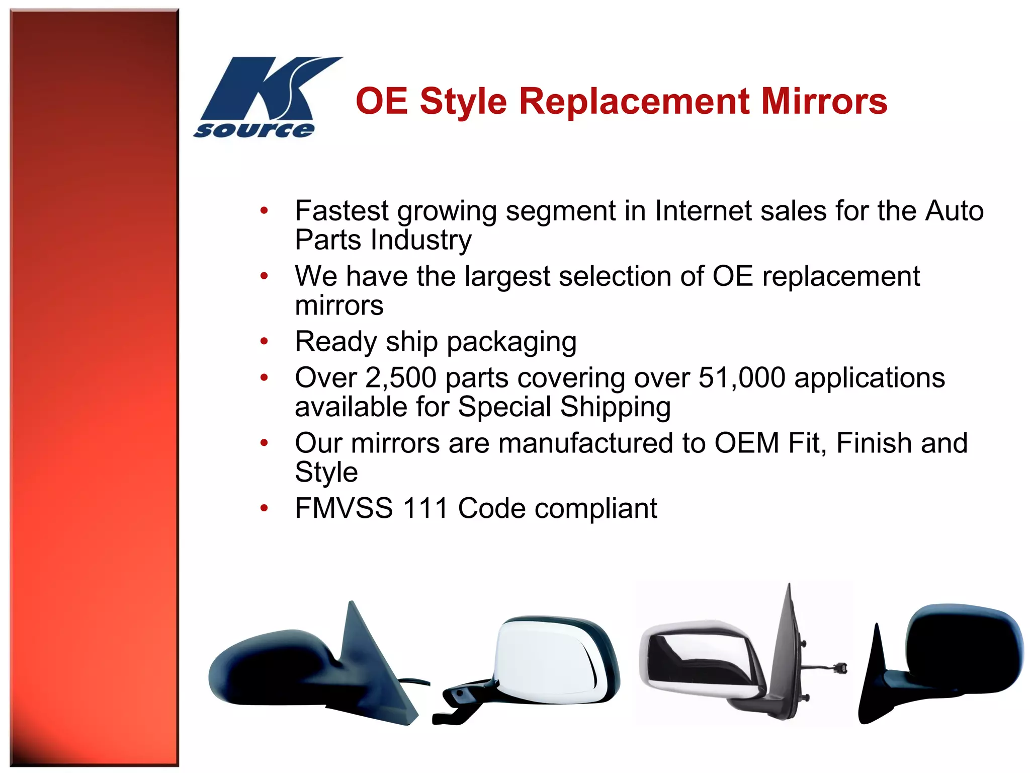 OE Style Replacement Mirrors 
• Fastest growing segment in Internet sales for the Auto 
Parts Industry 
• We have the largest selection of OE replacement 
mirrors 
• Ready ship packaging 
• Over 2,500 parts covering over 51,000 applications 
available for Special Shipping 
• Our mirrors are manufactured to OEM Fit, Finish and 
Style 
• FMVSS 111 Code compliant 
 