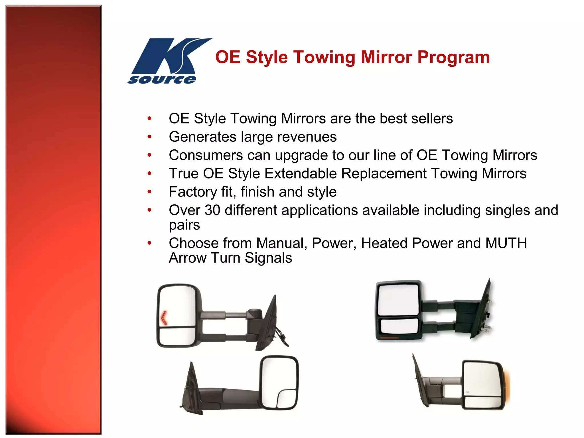 OE Style Towing Mirror Program 
• OE Style Towing Mirrors are the best sellers 
• Generates large revenues 
• Consumers can upgrade to our line of OE Towing Mirrors 
• True OE Style Extendable Replacement Towing Mirrors 
• Factory fit, finish and style 
• Over 30 different applications available including singles and 
pairs 
• Choose from Manual, Power, Heated Power and MUTH 
Arrow Turn Signals 
 