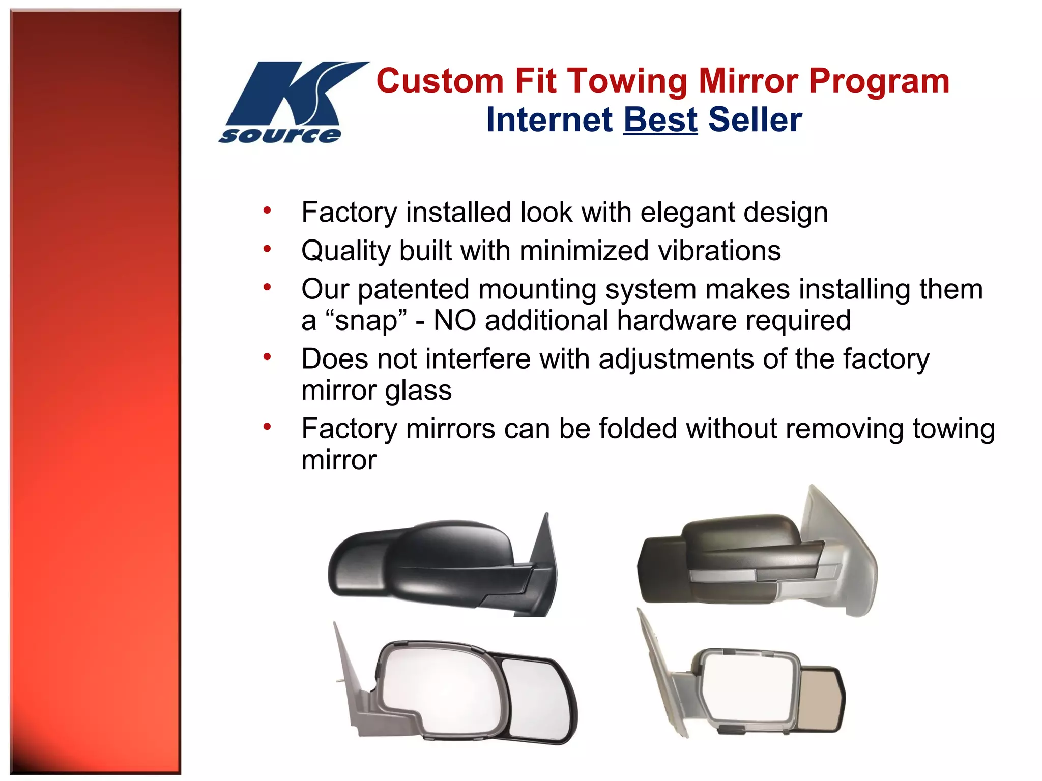 Custom Fit Towing Mirror Program 
Internet Best Seller 
• Factory installed look with elegant design 
• Quality built with minimized vibrations 
• Our patented mounting system makes installing them 
a “snap” - NO additional hardware required 
• Does not interfere with adjustments of the factory 
mirror glass 
• Factory mirrors can be folded without removing towing 
mirror 
 