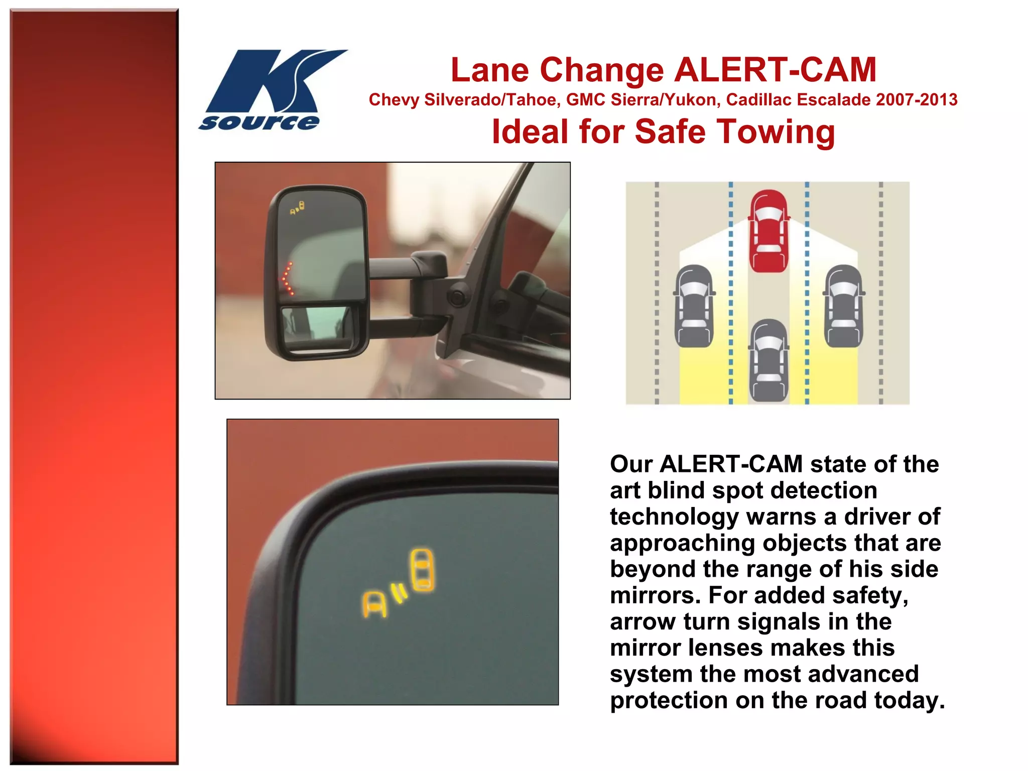 Lane Change ALERT-CAM 
Chevy Silverado/Tahoe, GMC Sierra/Yukon, Cadillac Escalade 2007-2013 
Ideal for Safe Towing 
Our ALERT-CAM state of the 
art blind spot detection 
technology warns a driver of 
approaching objects that are 
beyond the range of his side 
mirrors. For added safety, 
arrow turn signals in the 
mirror lenses makes this 
system the most advanced 
protection on the road today. 
 