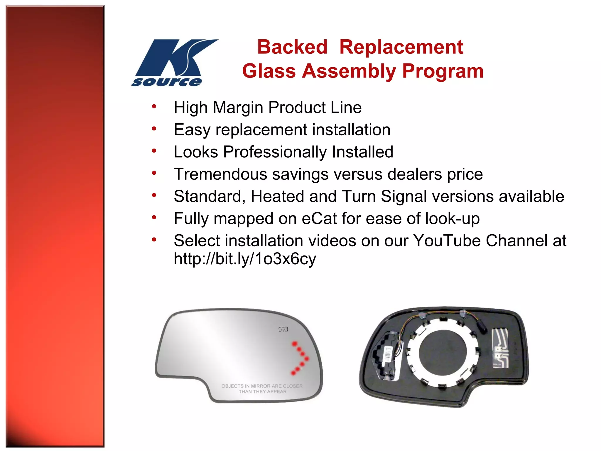 Backed Replacement 
Glass Assembly Program 
• High Margin Product Line 
• Easy replacement installation 
• Looks Professionally Installed 
• Tremendous savings versus dealers price 
• Standard, Heated and Turn Signal versions available 
• Fully mapped on eCat for ease of look-up 
• Select installation videos on our YouTube Channel at 
http://bit.ly/1o3x6cy 
 