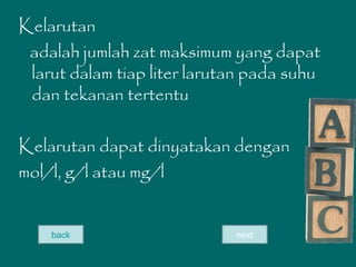 Kelarutan
adalah jumlah zat maksimum yang dapat
larut dalam tiap liter larutan pada suhu
dan tekanan tertentu
Kelarutan dapat dinyatakan dengan
mol/l, g/l atau mg/l
back next
 