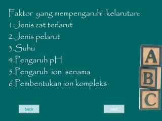 Faktor yang mempengaruhi kelarutan:
1.Jenis zat terlarut
2.Jenis pelarut
3.Suhu
4.Pengaruh pH
5.Pengaruh ion senama
6.Pembentukan ion kompleks
nextback
 
