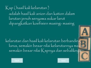 Ksp ( hasil kali kelarutan )
adalah hasil kali anion dan kation dalam
larutan jenuh senyawa sukar larut
dipangkatkan koefisien masing- masing
kelarutan dan hasil kali kelarutan berbanding
lurus, semakin besar nilai kelarutannya maka
semakin besar nilai Kspnya dan sebaliknya
nextback
 