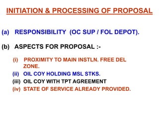 INITIATION & PROCESSING OF PROPOSAL
(a) RESPONSIBILITY (OC SUP / FOL DEPOT).
(b) ASPECTS FOR PROPOSAL :-
(i) PROXIMITY TO MAIN INSTLN. FREE DEL
ZONE.
(ii) OIL COY HOLDING MSL STKS.
(iii) OIL COY WITH TPT AGREEMENT
(iv) STATE OF SERVICE ALREADY PROVIDED.
 