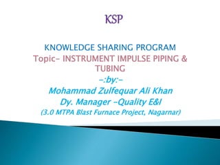 KNOWLEDGE SHARING PROGRAM
Topic- INSTRUMENT IMPULSE PIPING &
TUBING
-:by:-
Mohammad Zulfequar Ali Khan
Dy. Manager -Quality E&I
(3.0 MTPA Blast Furnace Project, Nagarnar)
 
