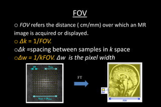 FOV
o FOV refers the distance ( cm/mm) over which an MR
image is acquired or displayed.
o Δk = 1/FOV.
oΔk =spacing between samples in k space
oΔw = 1/kFOV. Δw is the pixel width
FT
 